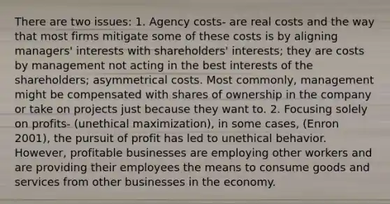 There are two issues: 1. Agency costs- are real costs and the way that most firms mitigate some of these costs is by aligning managers' interests with shareholders' interests; they are costs by management not acting in the best interests of the shareholders; asymmetrical costs. Most commonly, management might be compensated with shares of ownership in the company or take on projects just because they want to. 2. Focusing solely on profits- (unethical maximization), in some cases, (Enron 2001), the pursuit of profit has led to unethical behavior. However, profitable businesses are employing other workers and are providing their employees the means to consume goods and services from other businesses in the economy.