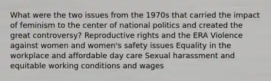 What were the two issues from the 1970s that carried the impact of feminism to the center of national politics and created the great controversy? Reproductive rights and the ERA Violence against women and women's safety issues Equality in the workplace and affordable day care Sexual harassment and equitable working conditions and wages