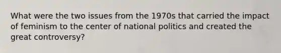 What were the two issues from the 1970s that carried the impact of feminism to the center of national politics and created the great controversy?