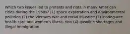 Which two issues led to protests and riots in many American cities during the 1960s? (1) space exploration and environmental pollution (2) the Vietnam War and racial injustice (3) inadequate health care and women's libera- tion (4) gasoline shortages and illegal immigration