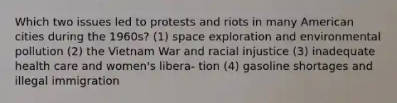 Which two issues led to protests and riots in many American cities during the 1960s? (1) <a href='https://www.questionai.com/knowledge/kDjvI5MgXT-space-exploration' class='anchor-knowledge'>space exploration</a> and <a href='https://www.questionai.com/knowledge/kVk5nXKXJE-environmental-pollution' class='anchor-knowledge'>environmental pollution</a> (2) the Vietnam War and racial injustice (3) inadequate health care and women's libera- tion (4) gasoline shortages and illegal immigration