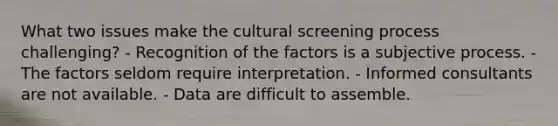 What two issues make the cultural screening process challenging? - Recognition of the factors is a subjective process. - The factors seldom require interpretation. - Informed consultants are not available. - Data are difficult to assemble.