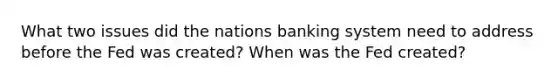 What two issues did the nations banking system need to address before the Fed was created? When was the Fed created?