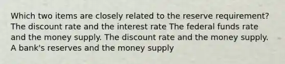 Which two items are closely related to the reserve requirement? The discount rate and the interest rate The federal funds rate and the money supply. The discount rate and the money supply. A bank's reserves and the money supply