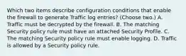 Which two items describe configuration conditions that enable the firewall to generate Traffic log entries? (Choose two.) A. Traffic must be decrypted by the firewall. B. The matching Security policy rule must have an attached Security Profile. C. The matching Security policy rule must enable logging. D. Traffic is allowed by a Security policy rule.