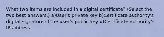 What two items are included in a digital certificate? (Select the two best answers.) a)User's private key b)Certificate authority's digital signature c)The user's public key d)Certificate authority's IP address