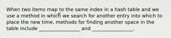 When two items map to the same index in a hash table and we use a method in which we search for another entry into which to place the new time, methods for finding another space in the table include _________________ and _________________.