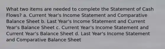 What two items are needed to complete the Statement of Cash Flows? a. Current Year's Income Statement and Comparative Balance Sheet b. Last Year's Income Statement and Current Year's Balance Sheet c. Current Year's Income Statement and Current Year's Balance Sheet d. Last Year's Income Statement and Comparative Balance Sheet