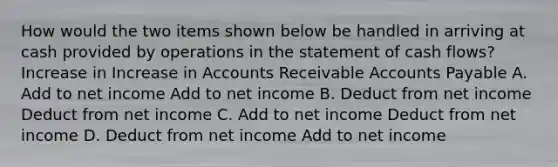 How would the two items shown below be handled in arriving at cash provided by operations in the statement of cash flows? Increase in Increase in Accounts Receivable Accounts Payable A. Add to net income Add to net income B. Deduct from net income Deduct from net income C. Add to net income Deduct from net income D. Deduct from net income Add to net income