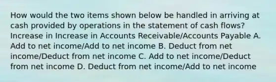 How would the two items shown below be handled in arriving at cash provided by operations in the statement of cash flows? Increase in Increase in Accounts Receivable/Accounts Payable A. Add to net income/Add to net income B. Deduct from net income/Deduct from net income C. Add to net income/Deduct from net income D. Deduct from net income/Add to net income