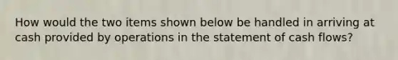 How would the two items shown below be handled in arriving at cash provided by operations in the statement of cash flows?