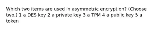 Which two items are used in asymmetric encryption? (Choose two.) 1 a DES key 2 a private key 3 a TPM 4 a public key 5 a token