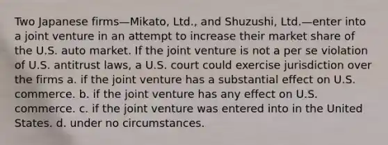 Two Japanese firms—Mikato, Ltd., and Shuzushi, Ltd.—enter into a joint venture in an attempt to increase their market share of the U.S. auto market. If the joint venture is not a per se violation of U.S. antitrust laws, a U.S. court could exercise jurisdiction over the firms a. if the joint venture has a substantial effect on U.S. commerce. b. if the joint venture has any effect on U.S. commerce. c. if the joint venture was entered into in the United States. d. under no circumstances.