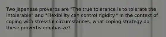 Two Japanese proverbs are "The true tolerance is to tolerate the intolerable" and "Flexibility can control rigidity." In the context of <a href='https://www.questionai.com/knowledge/kR1foLccR5-coping-with-stress' class='anchor-knowledge'>coping with stress</a>ful circumstances, what coping strategy do these proverbs emphasize?