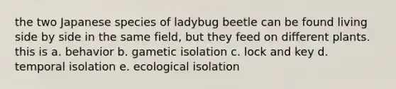 the two Japanese species of ladybug beetle can be found living side by side in the same field, but they feed on different plants. this is a. behavior b. gametic isolation c. lock and key d. temporal isolation e. ecological isolation