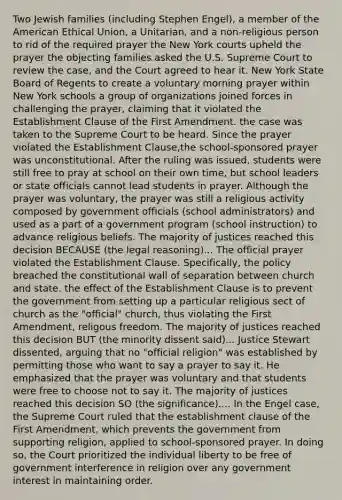 Two Jewish families (including Stephen Engel), a member of the American Ethical Union, a Unitarian, and a non-religious person to rid of the required prayer the New York courts upheld the prayer the objecting families asked the U.S. Supreme Court to review the case, and the Court agreed to hear it. New York State Board of Regents to create a voluntary morning prayer within New York schools a group of organizations joined forces in challenging the prayer, claiming that it violated the Establishment Clause of the First Amendment. the case was taken to the Supreme Court to be heard. Since the prayer violated the Establishment Clause,the school-sponsored prayer was unconstitutional. After the ruling was issued, students were still free to pray at school on their own time, but school leaders or state officials cannot lead students in prayer. Although the prayer was voluntary, the prayer was still a religious activity composed by government officials (school administrators) and used as a part of a government program (school instruction) to advance religious beliefs. The majority of justices reached this decision BECAUSE (the legal reasoning)... The official prayer violated the Establishment Clause. Specifically, the policy breached the constitutional wall of separation between church and state. the effect of the Establishment Clause is to prevent the government from setting up a particular religious sect of church as the "official" church, thus violating the First Amendment, religous freedom. The majority of justices reached this decision BUT (the minority dissent said)... Justice Stewart dissented, arguing that no "official religion" was established by permitting those who want to say a prayer to say it. He emphasized that the prayer was voluntary and that students were free to choose not to say it. The majority of justices reached this decision SO (the significance).... In the Engel case, the Supreme Court ruled that the establishment clause of the First Amendment, which prevents the government from supporting religion, applied to school-sponsored prayer. In doing so, the Court prioritized the individual liberty to be free of government interference in religion over any government interest in maintaining order.