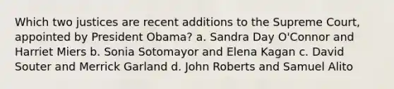 Which two justices are recent additions to the Supreme Court, appointed by President Obama? a. Sandra Day O'Connor and Harriet Miers b. Sonia Sotomayor and Elena Kagan c. David Souter and Merrick Garland d. John Roberts and Samuel Alito