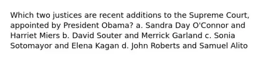 Which two justices are recent additions to the Supreme Court, appointed by President Obama? a. Sandra Day O'Connor and Harriet Miers b. David Souter and Merrick Garland c. Sonia Sotomayor and Elena Kagan d. John Roberts and Samuel Alito