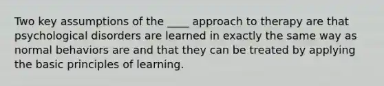 Two key assumptions of the ____ approach to therapy are that psychological disorders are learned in exactly the same way as normal behaviors are and that they can be treated by applying the basic principles of learning.