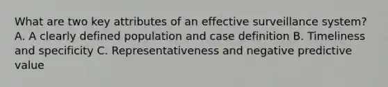 What are two key attributes of an effective surveillance system? A. A clearly defined population and case definition B. Timeliness and specificity C. Representativeness and negative predictive value