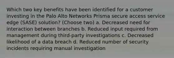 Which two key benefits have been identified for a customer investing in the Palo Alto Networks Prisma secure access service edge (SASE) solution? (Choose two) a. Decreased need for interaction between branches b. Reduced input required from management during third-party investigations c. Decreased likelihood of a data breach d. Reduced number of security incidents requiring manual investigation