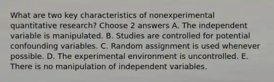 What are two key characteristics of nonexperimental quantitative research? Choose 2 answers A. The independent variable is manipulated. B. Studies are controlled for potential confounding variables. C. Random assignment is used whenever possible. D. The experimental environment is uncontrolled. E. There is no manipulation of independent variables.