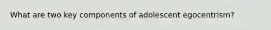 What are two key components of adolescent egocentrism?