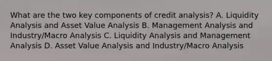 What are the two key components of credit analysis? A. Liquidity Analysis and Asset Value Analysis B. Management Analysis and Industry/Macro Analysis C. Liquidity Analysis and Management Analysis D. Asset Value Analysis and Industry/Macro Analysis