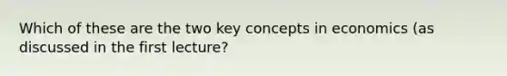 Which of these are the two key concepts in economics (as discussed in the first lecture?