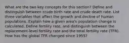 What are the two key concepts for this section? Define and distinguish between crude birth rate and crude death rate. List three variables that affect the growth and decline of human populations. Explain how a given area's population change is calculated. Define fertility rate, and distinguish between the replacement-level fertility rate and the total fertility rate (TFR). How has the global TFR changed since 1955?