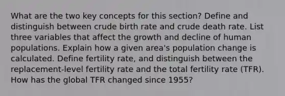 What are the two key concepts for this section? Define and distinguish between crude birth rate and crude death rate. List three variables that affect the growth and decline of human populations. Explain how a given area's population change is calculated. Define fertility rate, and distinguish between the replacement-level fertility rate and the total fertility rate (TFR). How has the global TFR changed since 1955?