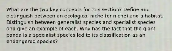 What are the two key concepts for this section? Define and distinguish between an ecological niche (or niche) and a habitat. Distinguish between generalist species and specialist species and give an example of each. Why has the fact that the giant panda is a specialist species led to its classification as an endangered species?