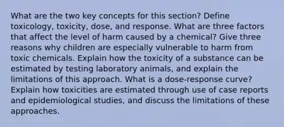 What are the two key concepts for this section? Define toxicology, toxicity, dose, and response. What are three factors that affect the level of harm caused by a chemical? Give three reasons why children are especially vulnerable to harm from toxic chemicals. Explain how the toxicity of a substance can be estimated by testing laboratory animals, and explain the limitations of this approach. What is a dose-response curve? Explain how toxicities are estimated through use of case reports and epidemiological studies, and discuss the limitations of these approaches.