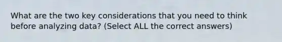 What are the two key considerations that you need to think before analyzing data? (Select ALL the correct answers)