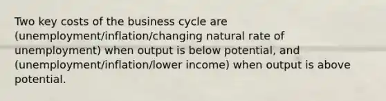 Two key costs of the business cycle are (unemployment/inflation/changing natural rate of unemployment) when output is below potential, and (unemployment/inflation/lower income) when output is above potential.