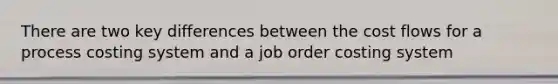 There are two key differences between the cost flows for a process costing system and a job order costing system