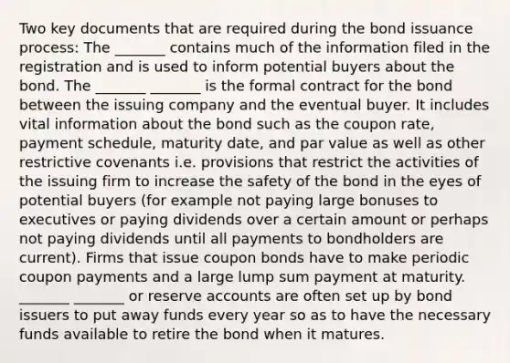 Two key documents that are required during the bond issuance process: The _______ contains much of the information filed in the registration and is used to inform potential buyers about the bond. The _______ _______ is the formal contract for the bond between the issuing company and the eventual buyer. It includes vital information about the bond such as the coupon rate, payment schedule, maturity date, and par value as well as other restrictive covenants i.e. provisions that restrict the activities of the issuing firm to increase the safety of the bond in the eyes of potential buyers (for example not paying large bonuses to executives or paying dividends over a certain amount or perhaps not paying dividends until all payments to bondholders are current). Firms that issue coupon bonds have to make periodic coupon payments and a large lump sum payment at maturity. _______ _______ or reserve accounts are often set up by bond issuers to put away funds every year so as to have the necessary funds available to retire the bond when it matures.