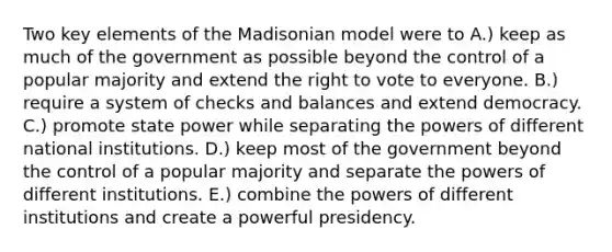 Two key elements of the Madisonian model were to A.) keep as much of the government as possible beyond the control of a popular majority and extend the right to vote to everyone. B.) require a system of checks and balances and extend democracy. C.) promote state power while separating the powers of different national institutions. D.) keep most of the government beyond the control of a popular majority and separate the powers of different institutions. E.) combine the powers of different institutions and create a powerful presidency.