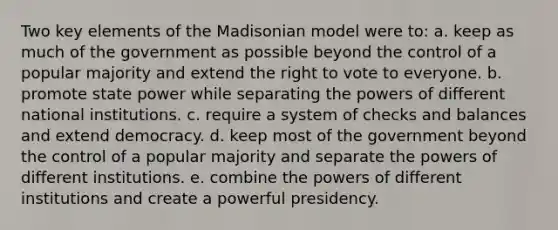 Two key elements of the Madisonian model were to: a. keep as much of the government as possible beyond the control of a popular majority and extend the right to vote to everyone. b. promote state power while separating the powers of different national institutions. c. require a system of checks and balances and extend democracy. d. keep most of the government beyond the control of a popular majority and separate the powers of different institutions. e. combine the powers of different institutions and create a powerful presidency.