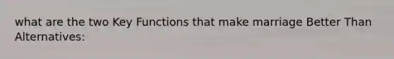 what are the two Key Functions that make marriage Better Than Alternatives: