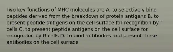 Two key functions of MHC molecules are A. to selectively bind peptides derived from the breakdown of protein antigens B. to present peptide antigens on the cell surface for recognition by T cells C. to present peptide antigens on the cell surface for recognition by B cells D. to bind antibodies and present these antibodies on the cell surface