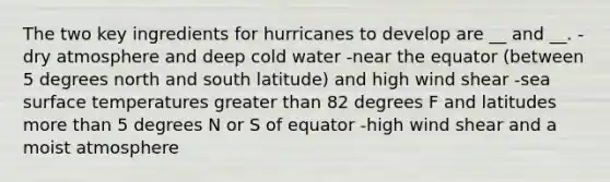 The two key ingredients for hurricanes to develop are __ and __. -dry atmosphere and deep cold water -near the equator (between 5 degrees north and south latitude) and high wind shear -sea surface temperatures greater than 82 degrees F and latitudes more than 5 degrees N or S of equator -high wind shear and a moist atmosphere