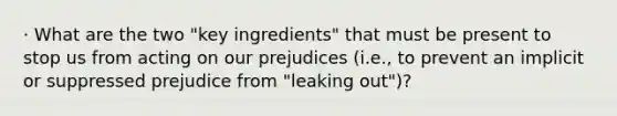 · What are the two "key ingredients" that must be present to stop us from acting on our prejudices (i.e., to prevent an implicit or suppressed prejudice from "leaking out")?