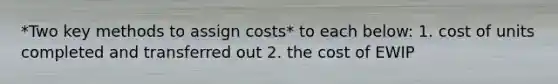 *Two key methods to assign costs* to each below: 1. cost of units completed and transferred out 2. the cost of EWIP