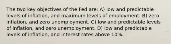 The two key objectives of the Fed are: A) low and predictable levels of inflation, and maximum levels of employment. B) zero inflation, and zero unemployment. C) low and predictable levels of inflation, and zero unemployment. D) low and predictable levels of inflation, and interest rates above 10%.