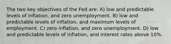 The two key objectives of the Fed are: A) low and predictable levels of inflation, and zero unemployment. B) low and predictable levels of inflation, and maximum levels of employment. C) zero inflation, and zero unemployment. D) low and predictable levels of inflation, and interest rates above 10%.