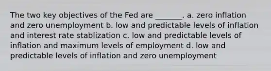 The two key objectives of the Fed are _______. a. zero inflation and zero unemployment b. low and predictable levels of inflation and interest rate stablization c. low and predictable levels of inflation and maximum levels of employment d. low and predictable levels of inflation and zero unemployment