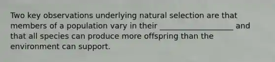 Two key observations underlying natural selection are that members of a population vary in their ___________________ and that all species can produce more offspring than the environment can support.