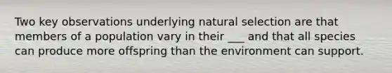 Two key observations underlying natural selection are that members of a population vary in their ___ and that all species can produce more offspring than the environment can support.