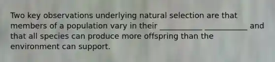 Two key observations underlying natural selection are that members of a population vary in their ___________ ___________ and that all species can produce more offspring than the environment can support.